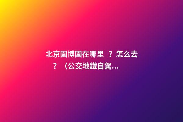 北京園博園在哪里？怎么去？（公交+地鐵+自駕）